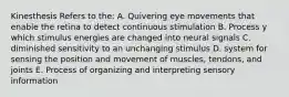 Kinesthesis Refers to the: A. Quivering eye movements that enable the retina to detect continuous stimulation B. Process y which stimulus energies are changed into neural signals C. diminished sensitivity to an unchanging stimulus D. system for sensing the position and movement of muscles, tendons, and joints E. Process of organizing and interpreting sensory information