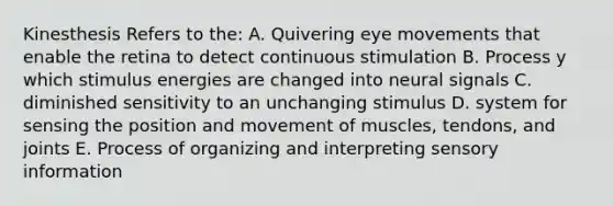 Kinesthesis Refers to the: A. Quivering eye movements that enable the retina to detect continuous stimulation B. Process y which stimulus energies are changed into neural signals C. diminished sensitivity to an unchanging stimulus D. system for sensing the position and movement of muscles, tendons, and joints E. Process of organizing and interpreting sensory information