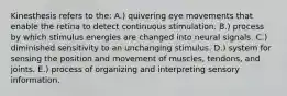 Kinesthesis refers to the: A.) quivering eye movements that enable the retina to detect continuous stimulation. B.) process by which stimulus energies are changed into neural signals. C.) diminished sensitivity to an unchanging stimulus. D.) system for sensing the position and movement of muscles, tendons, and joints. E.) process of organizing and interpreting sensory information.