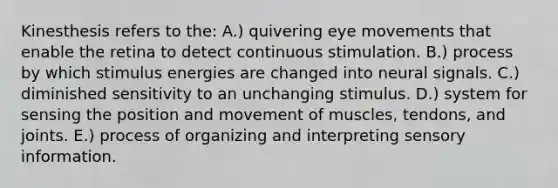 Kinesthesis refers to the: A.) quivering eye movements that enable the retina to detect continuous stimulation. B.) process by which stimulus energies are changed into neural signals. C.) diminished sensitivity to an unchanging stimulus. D.) system for sensing the position and movement of muscles, tendons, and joints. E.) process of organizing and interpreting sensory information.