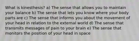 What is kinesthesis? a) The sense that allows you to maintain your balance b) The sense that lets you know where your body parts are c) The sense that informs you about the movement of your head in relation to the external world d) The sense that transmits messages of pain to your brain e) The sense that monitors the position of your head in space