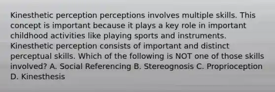 Kinesthetic perception perceptions involves multiple skills. This concept is important because it plays a key role in important childhood activities like playing sports and instruments. Kinesthetic perception consists of important and distinct perceptual skills. Which of the following is NOT one of those skills involved? A. Social Referencing B. Stereognosis C. Proprioception D. Kinesthesis