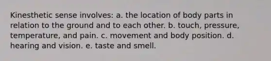 Kinesthetic sense involves: a. the location of body parts in relation to the ground and to each other. b. touch, pressure, temperature, and pain. c. movement and body position. d. hearing and vision. e. taste and smell.