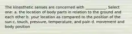 The kinesthetic senses are concerned with ___________. Select one: a. the location of body parts in relation to the ground and each other b. your location as compared to the position of the sun c. touch, pressure, temperature, and pain d. movement and body position