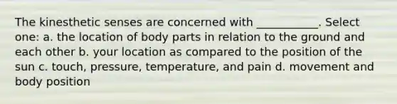 The kinesthetic senses are concerned with ___________. Select one: a. the location of body parts in relation to the ground and each other b. your location as compared to the position of the sun c. touch, pressure, temperature, and pain d. movement and body position