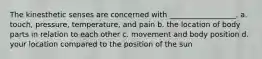 The kinesthetic senses are concerned with __________________. a. touch, pressure, temperature, and pain b. the location of body parts in relation to each other c. movement and body position d. your location compared to the position of the sun