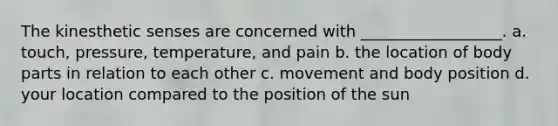 The kinesthetic senses are concerned with __________________. a. touch, pressure, temperature, and pain b. the location of body parts in relation to each other c. movement and body position d. your location compared to the position of the sun