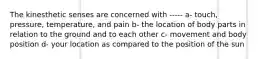 The kinesthetic senses are concerned with ----- a- touch, pressure, temperature, and pain b- the location of body parts in relation to the ground and to each other c- movement and body position d- your location as compared to the position of the sun