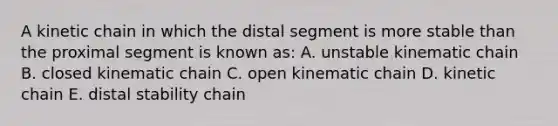 A kinetic chain in which the distal segment is more stable than the proximal segment is known as: A. unstable kinematic chain B. closed kinematic chain C. open kinematic chain D. kinetic chain E. distal stability chain