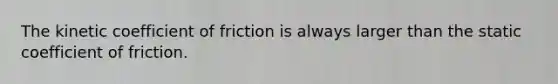 The kinetic coefficient of friction is always larger than the static coefficient of friction.