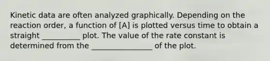 Kinetic data are often analyzed graphically. Depending on the reaction order, a function of [A] is plotted versus time to obtain a straight __________ plot. The value of the rate constant is determined from the ________________ of the plot.