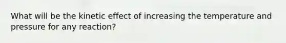 What will be the kinetic effect of increasing the temperature and pressure for any reaction?