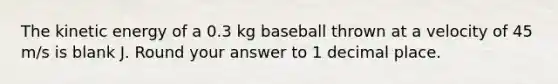 The kinetic energy of a 0.3 kg baseball thrown at a velocity of 45 m/s is blank J. Round your answer to 1 decimal place.