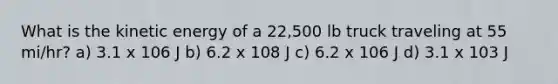 What is the kinetic energy of a 22,500 lb truck traveling at 55 mi/hr? a) 3.1 x 106 J b) 6.2 x 108 J c) 6.2 x 106 J d) 3.1 x 103 J