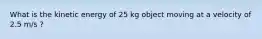 What is the kinetic energy of 25 kg object moving at a velocity of 2.5 m/s ?