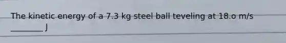 The kinetic energy of a 7.3 kg steel ball teveling at 18.o m/s ________ J