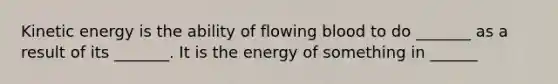 Kinetic energy is the ability of flowing blood to do _______ as a result of its _______. It is the energy of something in ______