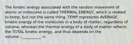 The kinetic energy associated with the random movement of atoms or molecules is called THERMAL ENERGY, which is related to temp, but not the same thing. TEMP represents AVERAGE kinetic energy of the molecules in a body of matter, regardless of volume, whereas the thermal energy of a body of matter reflects the TOTAL kinetic energy, and thus depends on the volume...__________->