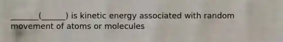 _______(______) is kinetic energy associated with random movement of atoms or molecules