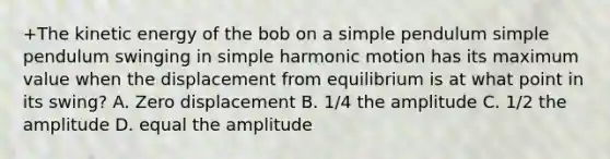 +The kinetic energy of the bob on a simple pendulum simple pendulum swinging in simple harmonic motion has its maximum value when the displacement from equilibrium is at what point in its swing? A. Zero displacement B. 1/4 the amplitude C. 1/2 the amplitude D. equal the amplitude