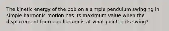 The kinetic energy of the bob on a simple pendulum swinging in simple harmonic motion has its maximum value when the displacement from equilibrium is at what point in its swing?