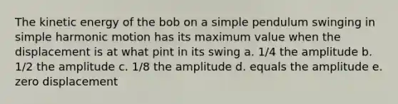 The kinetic energy of the bob on a simple pendulum swinging in simple harmonic motion has its maximum value when the displacement is at what pint in its swing a. 1/4 the amplitude b. 1/2 the amplitude c. 1/8 the amplitude d. equals the amplitude e. zero displacement