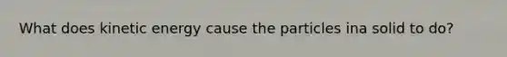 What does kinetic energy cause the particles ina solid to do?