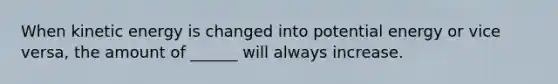 When kinetic energy is changed into potential energy or vice versa, the amount of ______ will always increase.