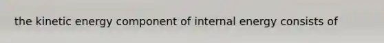 the kinetic energy component of internal energy consists of