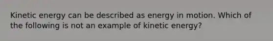 Kinetic energy can be described as energy in motion. Which of the following is not an example of kinetic energy?