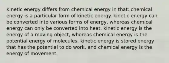 Kinetic energy differs from chemical energy in that: chemical energy is a particular form of kinetic energy. kinetic energy can be converted into various forms of energy, whereas chemical energy can only be converted into heat. kinetic energy is the energy of a moving object, whereas chemical energy is the potential energy of molecules. kinetic energy is stored energy that has the potential to do work, and chemical energy is the energy of movement.