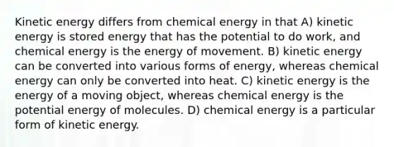 Kinetic energy differs from chemical energy in that A) kinetic energy is stored energy that has the potential to do work, and chemical energy is the energy of movement. B) kinetic energy can be converted into various forms of energy, whereas chemical energy can only be converted into heat. C) kinetic energy is the energy of a moving object, whereas chemical energy is the potential energy of molecules. D) chemical energy is a particular form of kinetic energy.