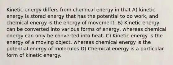 Kinetic energy differs from chemical energy in that A) kinetic energy is stored energy that has the potential to do work, and chemical energy is the energy of movement. B) Kinetic energy can be converted into various forms of energy, whereas chemical energy can only be converted into heat. C) Kinetic energy is the energy of a moving object, whereas chemical energy is the potential energy of molecules D) Chemical energy is a particular form of kinetic energy.