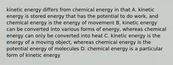 kinetic energy differs from chemical energy in that A. kinetic energy is stored energy that has the potential to do work, and chemical energy is the energy of movement B. kinetic energy can be converted into various forms of energy, whereas chemical energy can only be converted into heat C. kinetic energy is the energy of a moving object, whereas chemical energy is the potential energy of molecules D. chemical energy is a particular form of kinetic energy