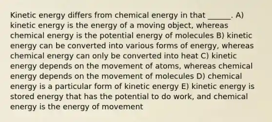 Kinetic energy differs from chemical energy in that ______. A) kinetic energy is the energy of a moving object, whereas chemical energy is the potential energy of molecules B) kinetic energy can be converted into various forms of energy, whereas chemical energy can only be converted into heat C) kinetic energy depends on the movement of atoms, whereas chemical energy depends on the movement of molecules D) chemical energy is a particular form of kinetic energy E) kinetic energy is stored energy that has the potential to do work, and chemical energy is the energy of movement