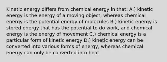 Kinetic energy differs from chemical energy in that: A.) kinetic energy is the energy of a moving object, whereas chemical energy is the potential energy of molecules B.) kinetic energy is stored energy that has the potential to do work, and chemical energy is the energy of movement C.) chemical energy is a particular form of kinetic energy D.) kinetic energy can be converted into various forms of energy, whereas chemical energy can only be converted into heat