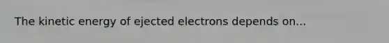 The kinetic energy of ejected electrons depends on...