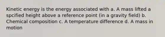 Kinetic energy is the energy associated with a. A mass lifted a spcified height above a reference point (in a gravity field) b. Chemical composition c. A temperature difference d. A mass in motion