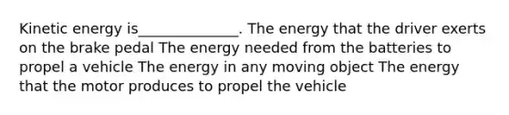 Kinetic energy is______________. The energy that the driver exerts on the brake pedal The energy needed from the batteries to propel a vehicle The energy in any moving object The energy that the motor produces to propel the vehicle