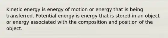 Kinetic energy is energy of motion or energy that is being transferred. Potential energy is energy that is stored in an object or energy associated with the composition and position of the object.