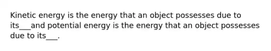 Kinetic energy is the energy that an object possesses due to its___and potential energy is the energy that an object possesses due to its___.