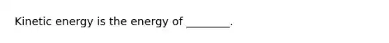 Kinetic energy is the energy of ________.