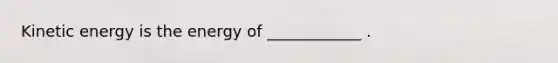 Kinetic energy is the energy of ____________ .