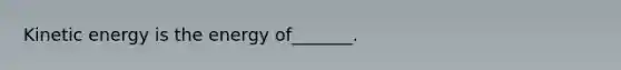 Kinetic energy is the energy of_______.
