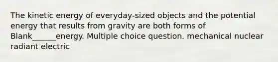 The kinetic energy of everyday-sized objects and the potential energy that results from gravity are both forms of Blank______energy. Multiple choice question. mechanical nuclear radiant electric