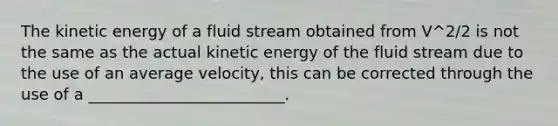 The kinetic energy of a fluid stream obtained from V^2/2 is not the same as the actual kinetic energy of the fluid stream due to the use of an average velocity, this can be corrected through the use of a _________________________.