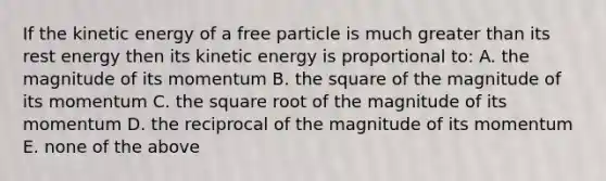 If the kinetic energy of a free particle is much greater than its rest energy then its kinetic energy is proportional to: A. the magnitude of its momentum B. the square of the magnitude of its momentum C. the square root of the magnitude of its momentum D. the reciprocal of the magnitude of its momentum E. none of the above