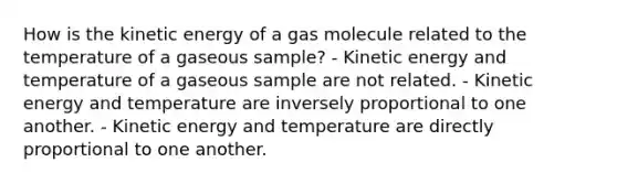 How is the kinetic energy of a gas molecule related to the temperature of a gaseous sample? - Kinetic energy and temperature of a gaseous sample are not related. - Kinetic energy and temperature are inversely proportional to one another. - Kinetic energy and temperature are directly proportional to one another.