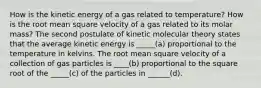 How is the kinetic energy of a gas related to temperature? How is the root mean square velocity of a gas related to its molar mass? The second postulate of kinetic molecular theory states that the average kinetic energy is _____(a) proportional to the temperature in kelvins. The root mean square velocity of a collection of gas particles is ____(b) proportional to the square root of the _____(c) of the particles in ______(d).