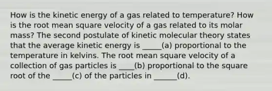 How is the <a href='https://www.questionai.com/knowledge/khq1UeA2ab-kinetic-energy' class='anchor-knowledge'>kinetic energy</a> of a gas related to temperature? How is the root mean square velocity of a gas related to its molar mass? The second postulate of <a href='https://www.questionai.com/knowledge/klU2aNhFsN-kinetic-molecular-theory' class='anchor-knowledge'>kinetic molecular theory</a> states that the average kinetic energy is _____(a) proportional to the temperature in kelvins. The root mean square velocity of a collection of gas particles is ____(b) proportional to the square root of the _____(c) of the particles in ______(d).